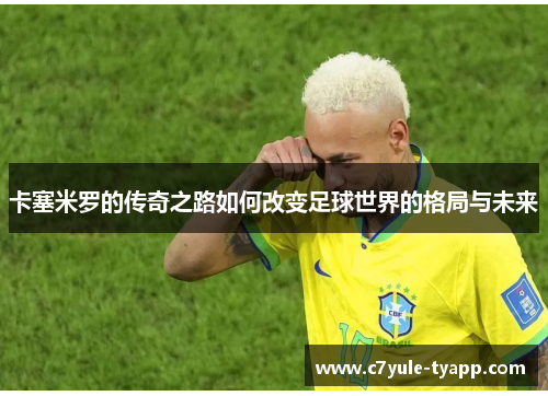 卡塞米罗的传奇之路如何改变足球世界的格局与未来